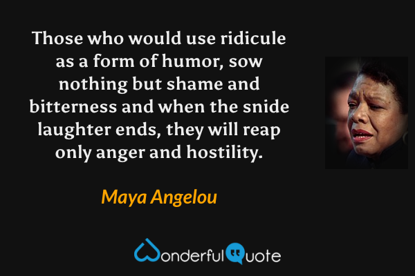 Those who would use ridicule as a form of humor, sow nothing but shame and bitterness and when the snide laughter ends, they will reap only anger and hostility. - Maya Angelou quote.