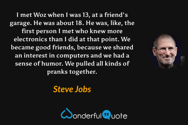 I met Woz when I was 13, at a friend's garage. He was about 18. He was, like, the first person I met who knew more electronics than I did at that point. We became good friends, because we shared an interest in computers and we had a sense of humor. We pulled all kinds of pranks together. - Steve Jobs quote.