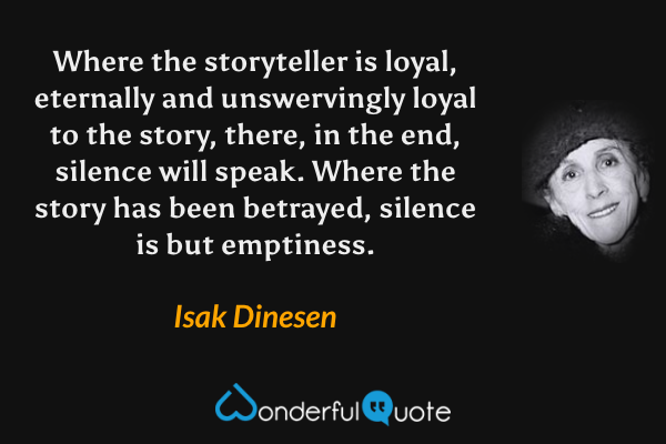 Where the storyteller is loyal, eternally and unswervingly loyal to the story, there, in the end, silence will speak. Where the story has been betrayed, silence is but emptiness. - Isak Dinesen quote.