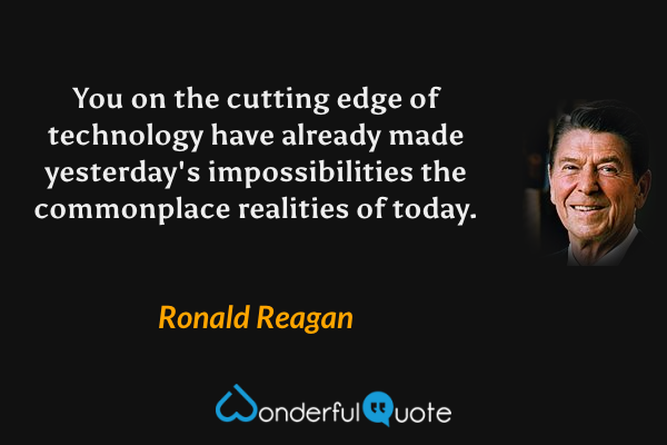 You on the cutting edge of technology have already made yesterday's impossibilities the commonplace realities of today. - Ronald Reagan quote.