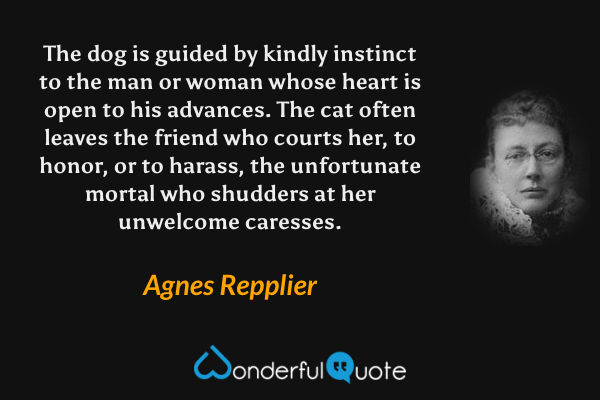 The dog is guided by kindly instinct to the man or woman whose heart is open to his advances. The cat often leaves the friend who courts her, to honor, or to harass, the unfortunate mortal who shudders at her unwelcome caresses. - Agnes Repplier quote.