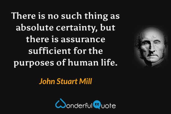 There is no such thing as absolute certainty, but there is assurance sufficient for the purposes of human life. - John Stuart Mill quote.
