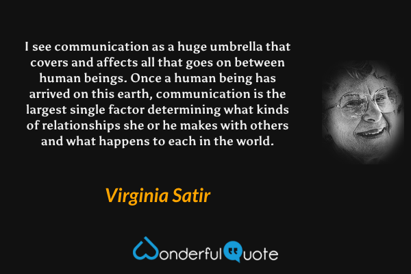 I see communication as a huge umbrella that covers and affects all that goes on between human beings.  Once a human being has arrived on this earth, communication is the largest single factor determining what kinds of relationships she or he makes with others and what happens to each in the world. - Virginia Satir quote.