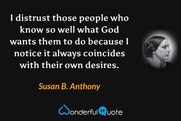 I distrust those people who know so well what God wants them to do because I notice it always coincides with their own desires. - Susan B. Anthony quote.