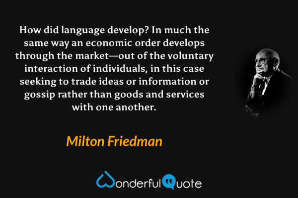 How did language develop?  In much the same way an economic order develops through the market—out of the voluntary interaction of individuals, in this case seeking to trade ideas or information or gossip rather than goods and services with one another. - Milton Friedman quote.