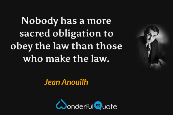 Nobody has a more sacred obligation to obey the law than those who make the law. - Jean Anouilh quote.