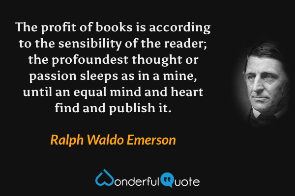 The profit of books is according to the sensibility of the reader; the profoundest thought or passion sleeps as in a mine, until an equal mind and heart find and publish it. - Ralph Waldo Emerson quote.