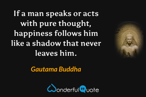 If a man speaks or acts with pure thought, happiness follows him like a shadow that never leaves him. - Gautama Buddha quote.