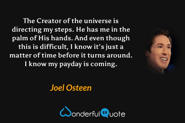 The Creator of the universe is directing my steps. He has me in the palm of His hands. And even though this is difficult, I know it's just a matter of time before it turns around. I know my payday is coming. - Joel Osteen quote.
