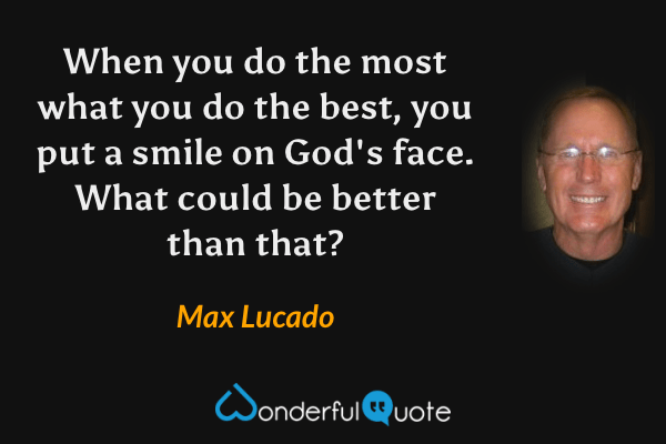 When you do the most what you do the best, you put a smile on God's face. What could be better than that? - Max Lucado quote.