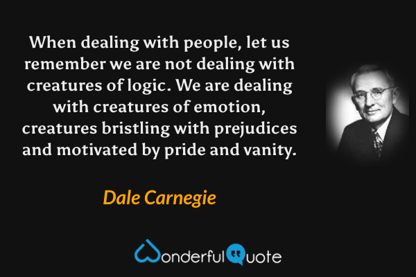 When dealing with people, let us remember we are not dealing with creatures of logic. We are dealing with creatures of emotion, creatures bristling with prejudices and motivated by pride and vanity. - Dale Carnegie quote.