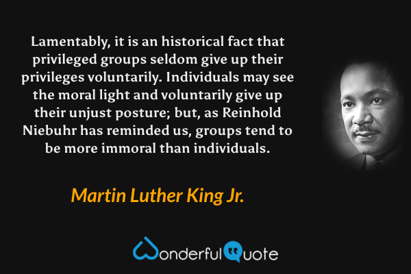 Lamentably, it is an historical fact that privileged groups seldom give up their privileges voluntarily. Individuals may see the moral light and voluntarily give up their unjust posture; but, as Reinhold Niebuhr has reminded us, groups tend to be more immoral than individuals. - Martin Luther King Jr. quote.