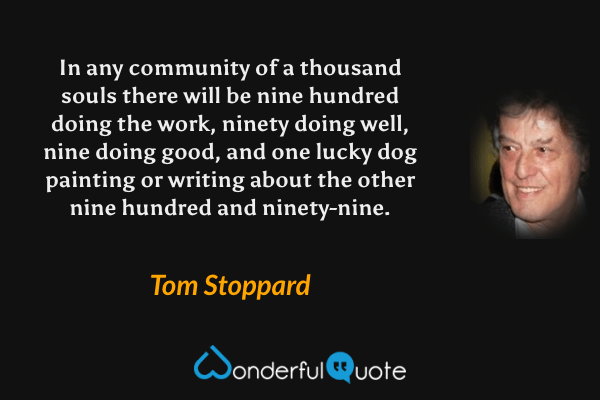 In any community of a thousand souls there will be nine hundred doing the work, ninety doing well, nine doing good, and one lucky dog painting or writing about the other nine hundred and ninety-nine. - Tom Stoppard quote.