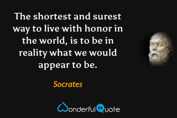 The shortest and surest way to live with honor in the world, is to be in reality what we would appear to be. - Socrates quote.