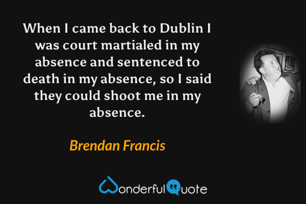 When I came back to Dublin I was court martialed in my absence and sentenced to death in my absence, so I said they could shoot me in my absence. - Brendan Francis quote.