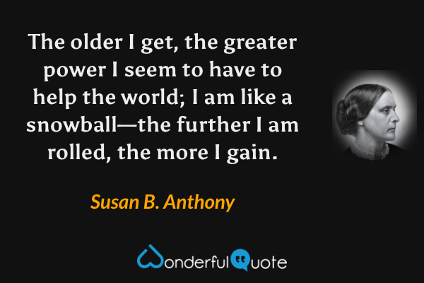 The older I get, the greater power I seem to have to help the world; I am like a snowball—the further I am rolled, the more I gain. - Susan B. Anthony quote.