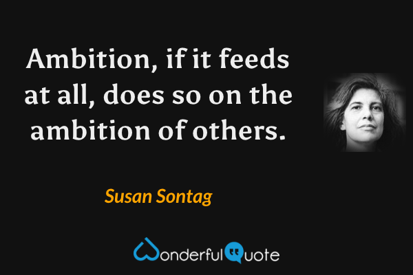 Ambition, if it feeds at all, does so on the ambition of others. - Susan Sontag quote.