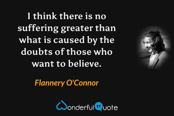 I think there is no suffering greater than what is caused by the doubts of those who want to believe. - Flannery O'Connor quote.