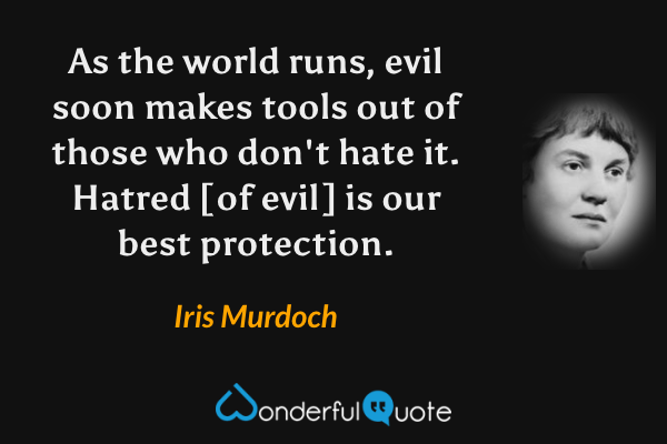 As the world runs, evil soon makes tools out of those who don't hate it.  Hatred [of evil] is our best protection. - Iris Murdoch quote.