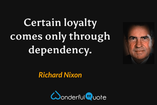 Certain loyalty comes only through dependency. - Richard Nixon quote.