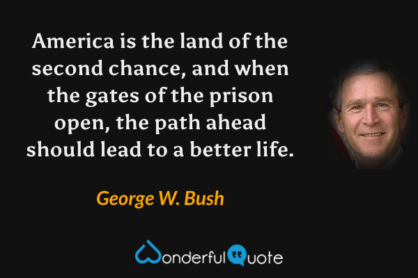 America is the land of the second chance, and when the gates of the prison open, the path ahead should lead to a better life. - George W. Bush quote.