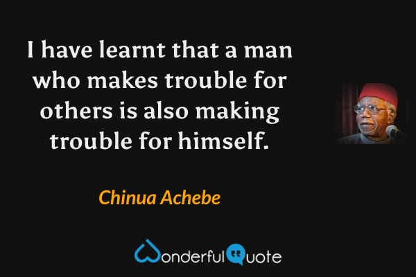 I have learnt that a man who makes trouble for others is also making trouble for himself. - Chinua Achebe quote.