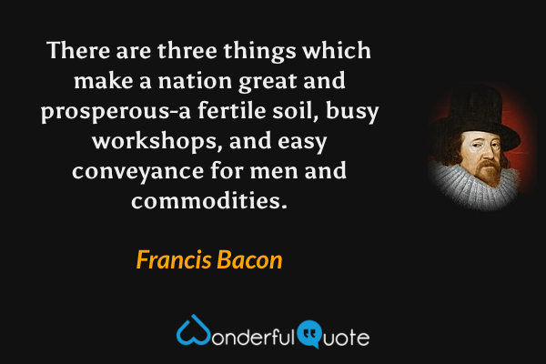 There are three things which make a nation great and prosperous-a fertile soil, busy workshops, and easy conveyance for men and commodities. - Francis Bacon quote.