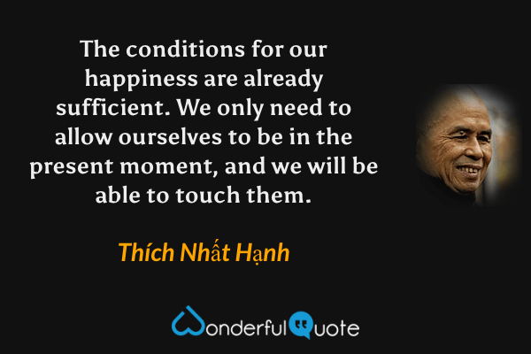 The conditions for our happiness are already sufficient. We only need to allow ourselves to be in the present moment, and we will be able to touch them. - Thích Nhất Hạnh quote.