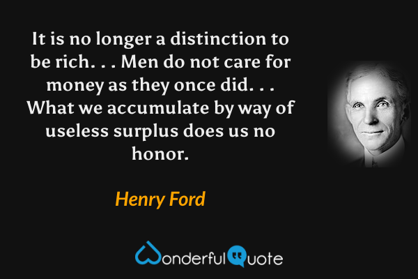 It is no longer a distinction to be rich. . . Men do not care for money as they once did. . . What we accumulate by way of useless surplus does us no honor. - Henry Ford quote.