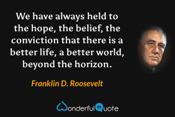 We have always held to the hope, the belief, the conviction that there is a better life, a better world, beyond the horizon. - Franklin D. Roosevelt quote.