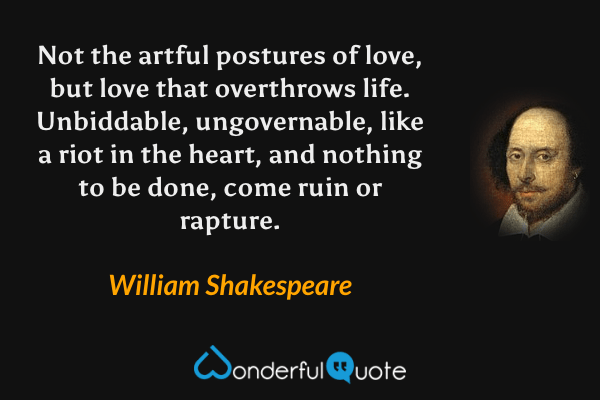 Not the artful postures of love, but love that overthrows life. Unbiddable, ungovernable, like a riot in the heart, and nothing to be done, come ruin or rapture. - William Shakespeare quote.