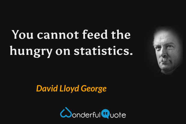 You cannot feed the hungry on statistics. - David Lloyd George quote.
