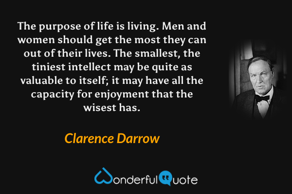 The purpose of life is living. Men and women should get the most they can out of their lives. The smallest, the tiniest intellect may be quite as valuable to itself; it may have all the capacity for enjoyment that the wisest has. - Clarence Darrow quote.