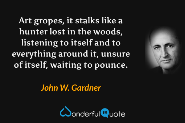 Art gropes, it stalks like a hunter lost in the woods, listening to itself and to everything around it, unsure of itself, waiting to pounce. - John W. Gardner quote.