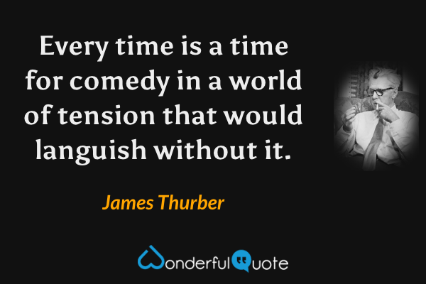 Every time is a time for comedy in a world of tension that would languish without it. - James Thurber quote.