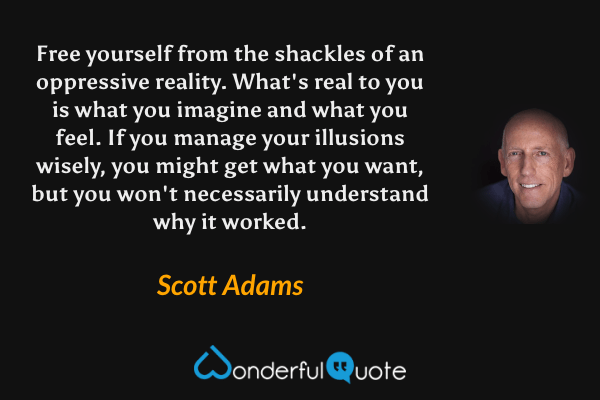 Free yourself from the shackles of an oppressive reality. What's real to you is what you imagine and what you feel. If you manage your illusions wisely, you might get what you want, but you won't necessarily understand why it worked. - Scott Adams quote.