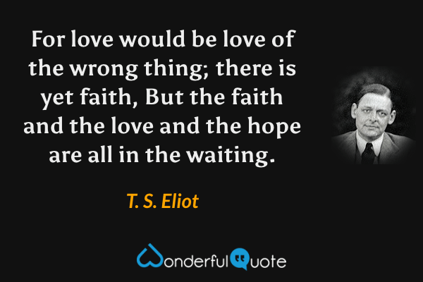 For love would be love of the wrong thing; there is yet faith, But the faith and the love and the hope are all in the waiting. - T. S. Eliot quote.