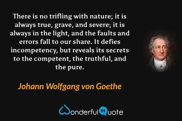 There is no trifling with nature; it is always true, grave, and severe; it is always in the light, and the faults and errors fall to our share. It defies incompetency, but reveals its secrets to the competent, the truthful, and the pure. - Johann Wolfgang von Goethe quote.