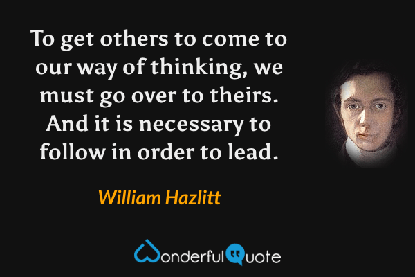 To get others to come to our way of thinking, we must go over to theirs. And it is necessary to follow in order to lead. - William Hazlitt quote.