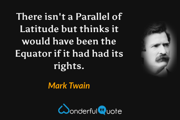 There isn't a Parallel of Latitude but thinks it would have been the Equator if it had had its rights. - Mark Twain quote.