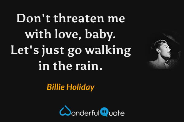 Don't threaten me with love, baby. Let's just go walking in the rain. - Billie Holiday quote.