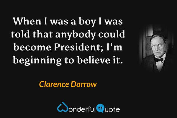 When I was a boy I was told that anybody could become President; I'm beginning to believe it. - Clarence Darrow quote.