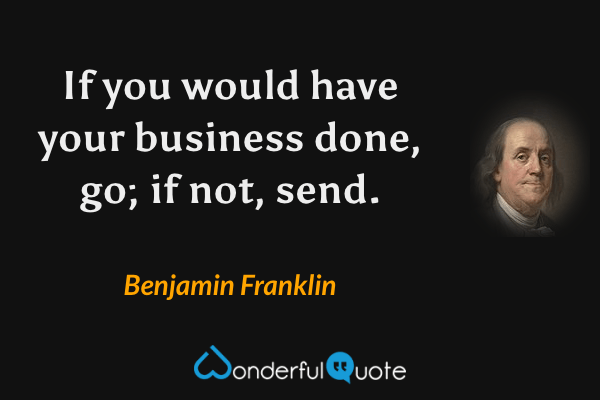 If you would have your business done, go; if not, send. - Benjamin Franklin quote.