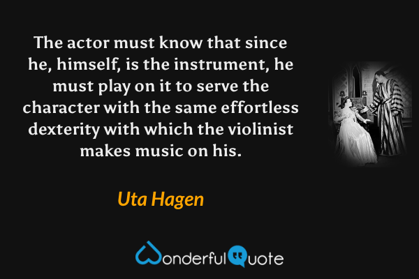 The actor must know that since he, himself, is the instrument, he must play on it to serve the character with the same effortless dexterity with which the violinist makes music on his. - Uta Hagen quote.
