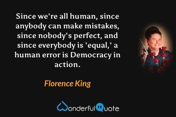 Since we're all human, since anybody can make mistakes, since nobody's perfect, and since everybody is 'equal,' a human error is Democracy in action. - Florence King quote.