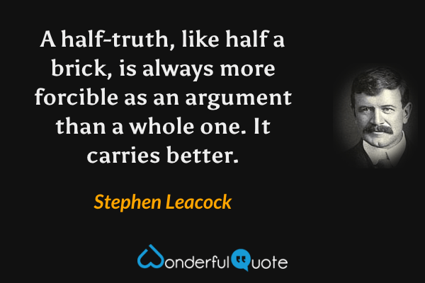 A half-truth, like half a brick, is always more forcible as an argument than a whole one. It carries better. - Stephen Leacock quote.