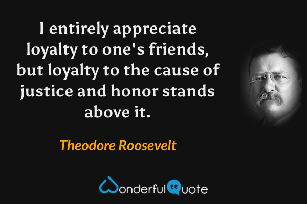 I entirely appreciate loyalty to one's friends, but loyalty to the cause of justice and honor stands above it. - Theodore Roosevelt quote.