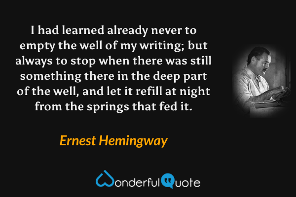 I had learned already never to empty the well of my writing; but always to stop when there was still something there in the deep part of the well, and let it refill at night from the springs that fed it. - Ernest Hemingway quote.