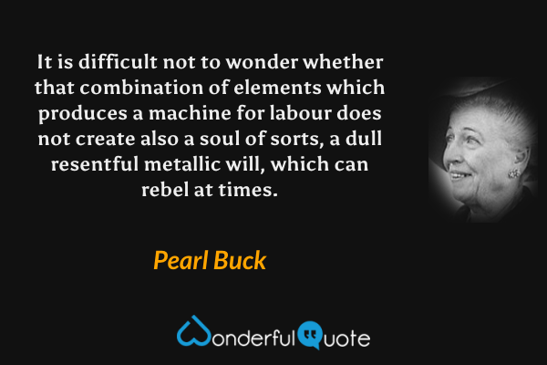 It is difficult not to wonder whether that combination of elements which produces a machine for labour does not create also a soul of sorts, a dull resentful metallic will, which can rebel at times. - Pearl Buck quote.