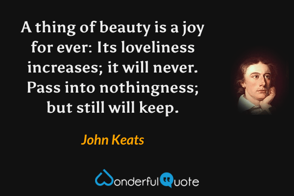A thing of beauty is a joy for ever: Its loveliness increases; it will never. Pass into nothingness; but still will keep. - John Keats quote.